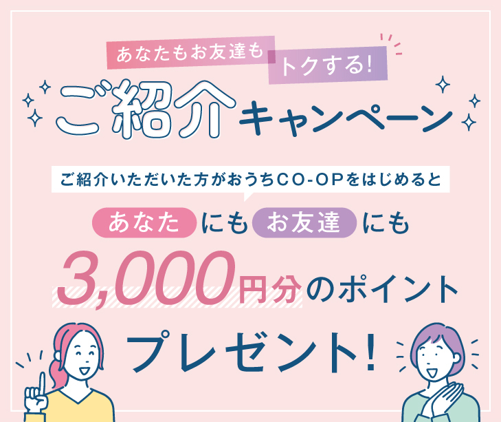 ご紹介いただいた方がおうちCO-OPをはじめると、あなたにもお友達にも3000ポイントプレゼント